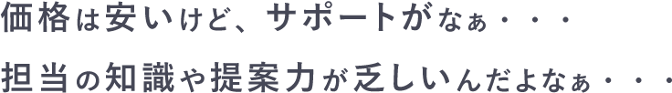 価格は安いけど、サポートがなぁ・・・　担当の知識や提案力が乏しいんだよなぁ・・・